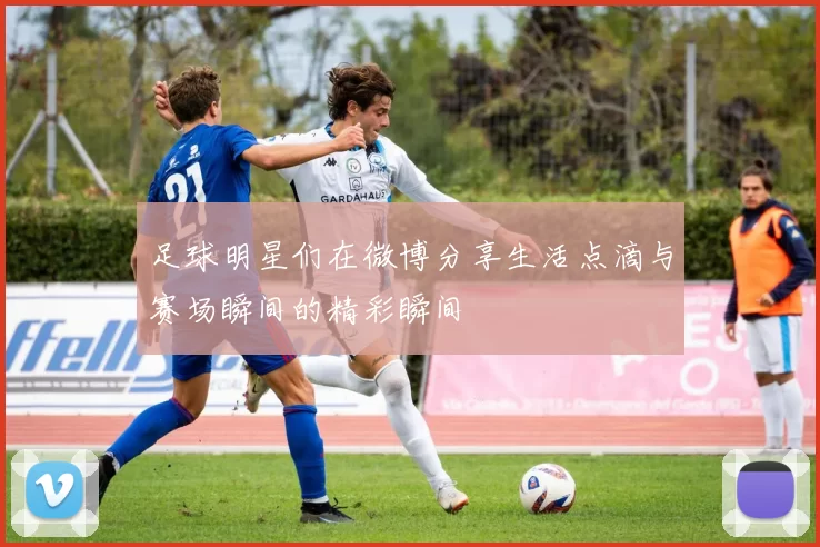 足球明星们在微博分享生活点滴与赛场瞬间的精彩瞬间