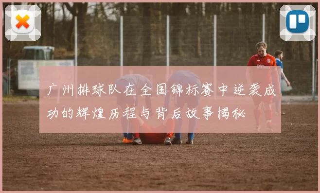 广州排球队在全国锦标赛中逆袭成功的辉煌历程与背后故事揭秘