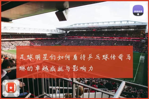 足球明星们如何看待乒乓球传奇马琳的卓越成就与影响力