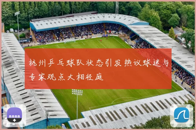 杭州乒乓球队状态引发热议球迷与专家观点大相径庭