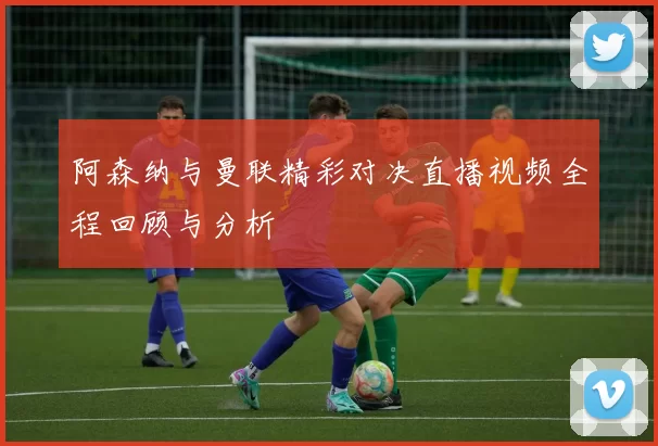 阿森纳与曼联精彩对决直播视频全程回顾与分析