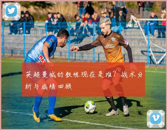 英超曼城的教练现在是谁？战术分析与成绩回顾