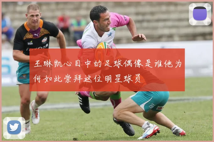 王琳凯心目中的足球偶像是谁他为何如此崇拜这位明星球员
