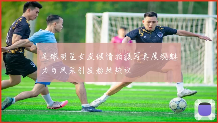 足球明星女友倾情拍摄写真展现魅力与风采引发粉丝热议