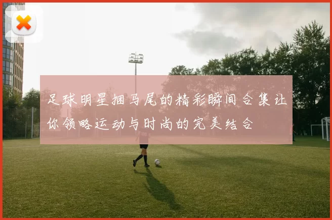 足球明星捆马尾的精彩瞬间合集让你领略运动与时尚的完美结合
