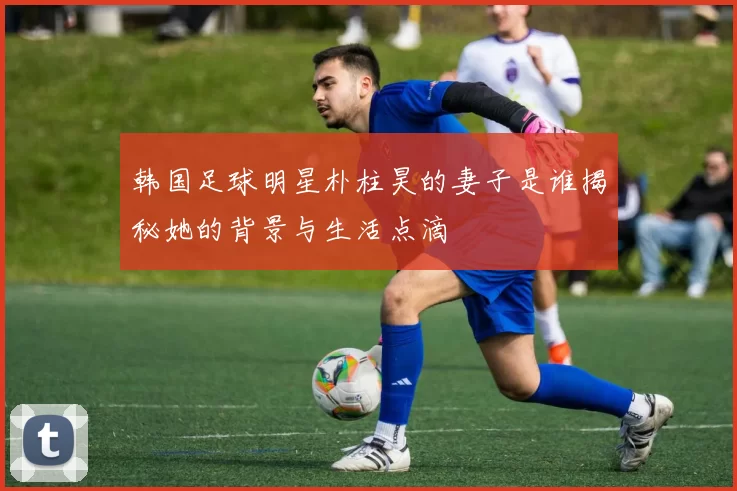 韩国足球明星朴柱昊的妻子是谁揭秘她的背景与生活点滴