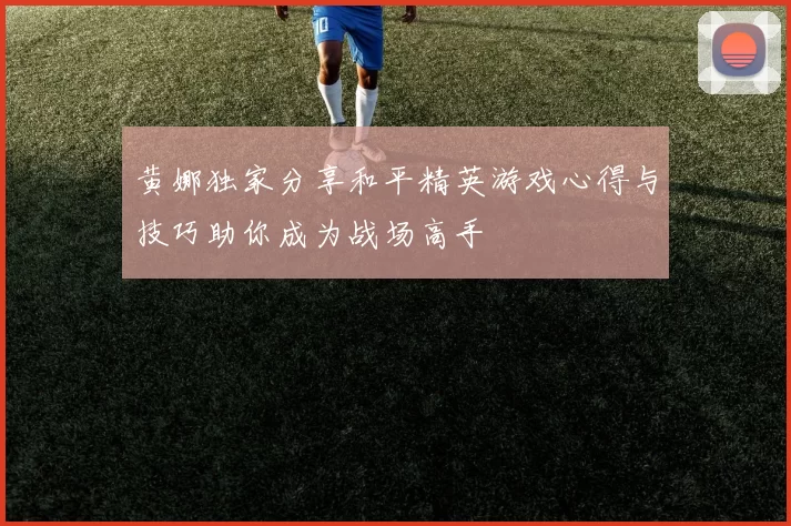 黄娜独家分享和平精英游戏心得与技巧助你成为战场高手