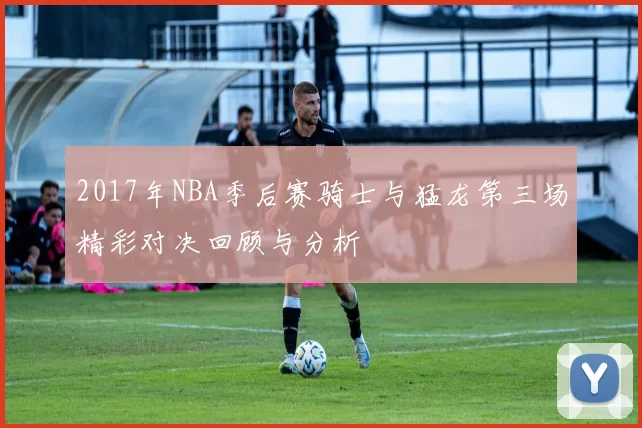 2017年NBA季后赛骑士与猛龙第三场精彩对决回顾与分析