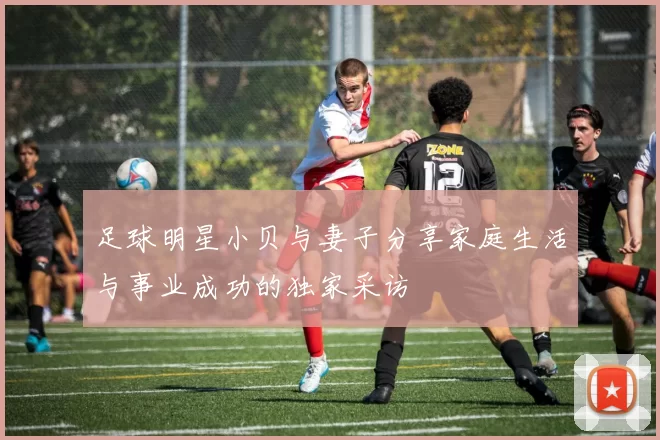 足球明星小贝与妻子分享家庭生活与事业成功的独家采访