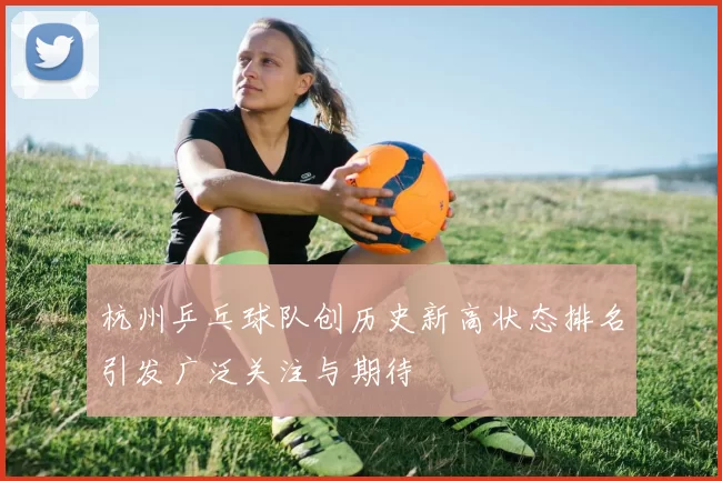 杭州乒乓球队创历史新高状态排名引发广泛关注与期待