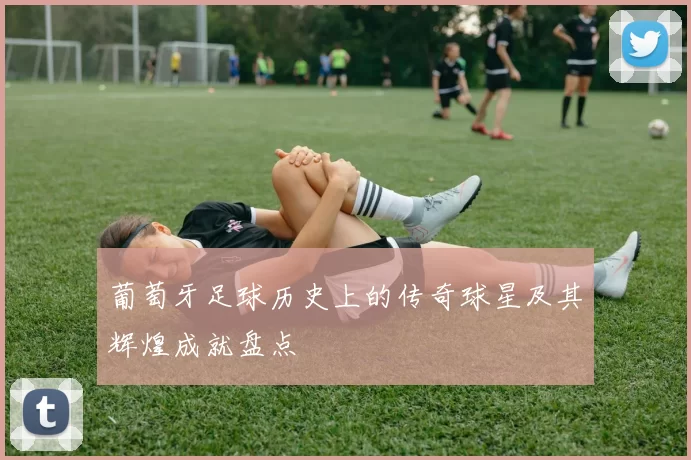 葡萄牙足球历史上的传奇球星及其辉煌成就盘点