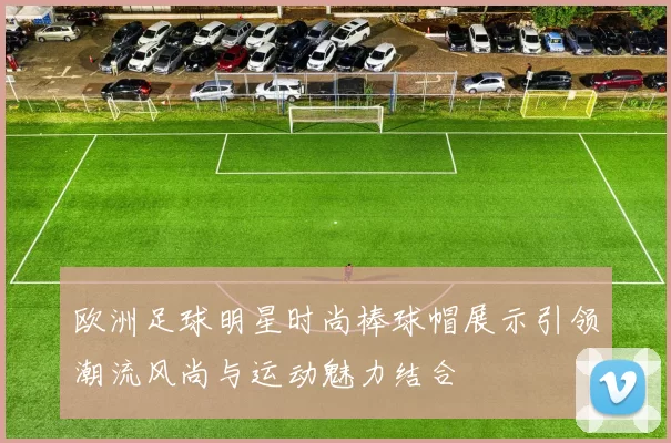 欧洲足球明星时尚棒球帽展示引领潮流风尚与运动魅力结合