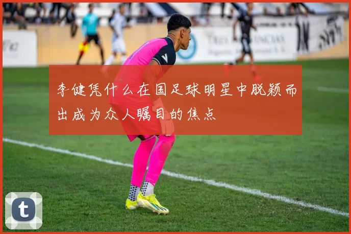 李健凭什么在国足球明星中脱颖而出成为众人瞩目的焦点