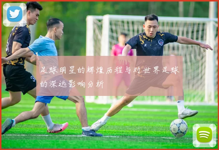 足球明星的辉煌历程与对世界足球的深远影响分析