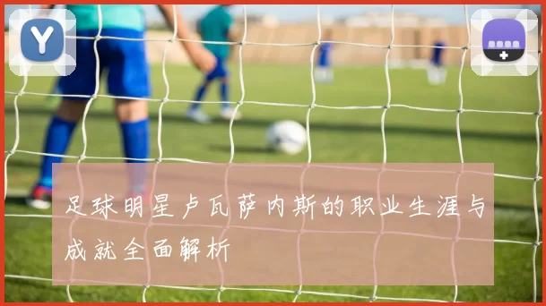 足球明星卢瓦萨内斯的职业生涯与成就全面解析