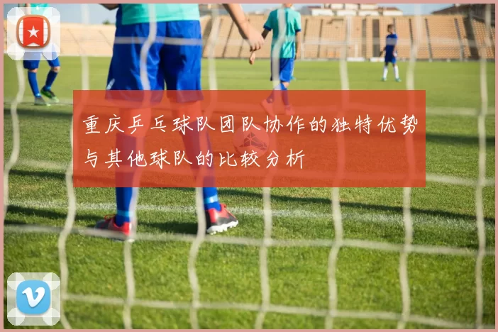 重庆乒乓球队团队协作的独特优势与其他球队的比较分析