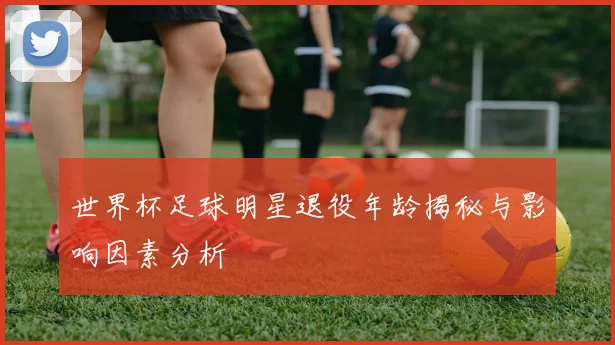 世界杯足球明星退役年龄揭秘与影响因素分析