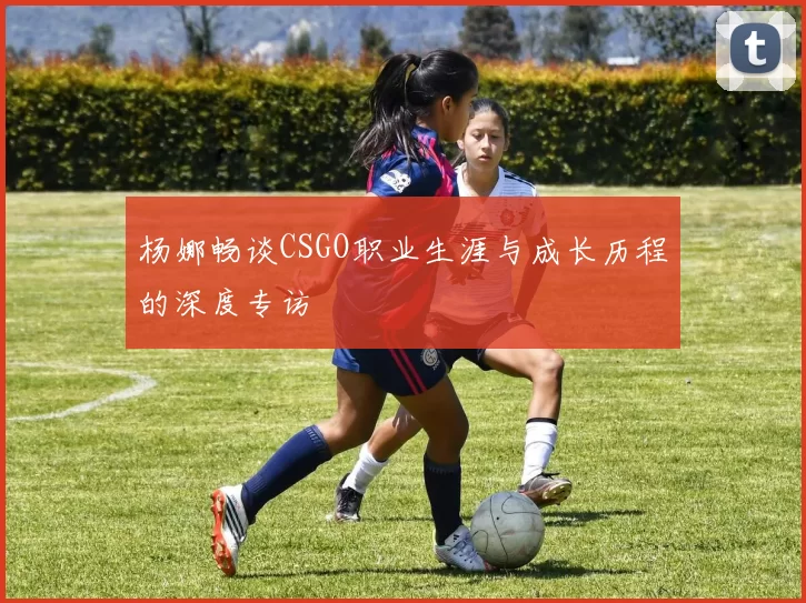 杨娜畅谈CSGO职业生涯与成长历程的深度专访