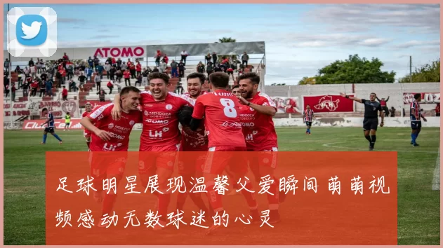 足球明星展现温馨父爱瞬间萌萌视频感动无数球迷的心灵