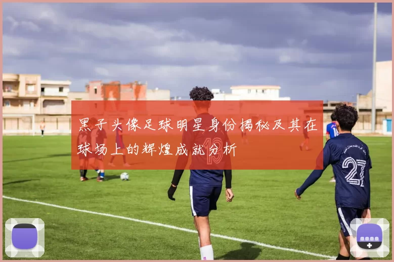黑子头像足球明星身份揭秘及其在球场上的辉煌成就分析
