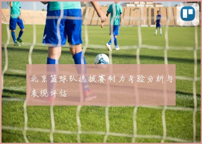 北京篮球队选拔赛耐力考验分析与表现评估