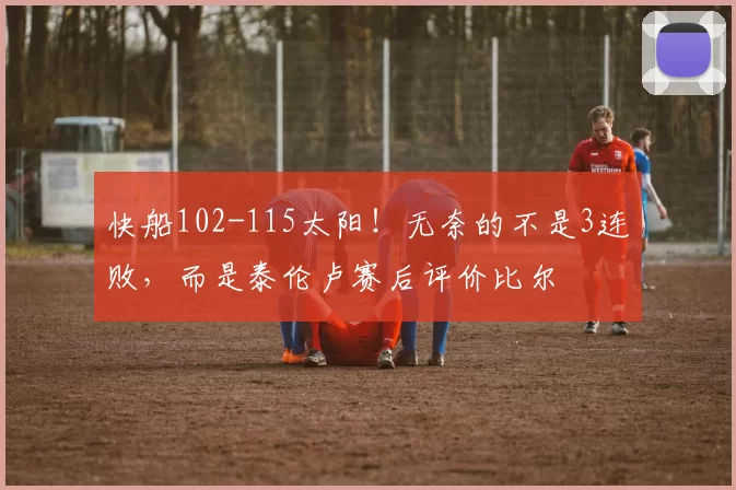 快船102-115太阳！无奈的不是3连败，而是泰伦卢赛后评价比尔