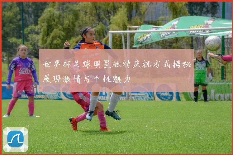 世界杯足球明星独特庆祝方式揭秘展现激情与个性魅力