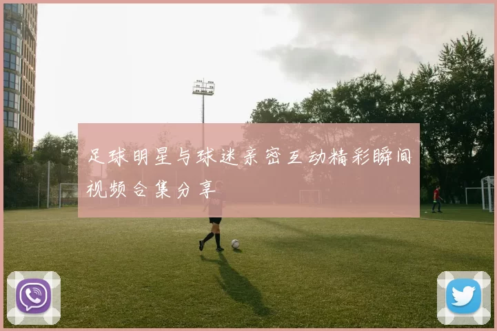 足球明星与球迷亲密互动精彩瞬间视频合集分享