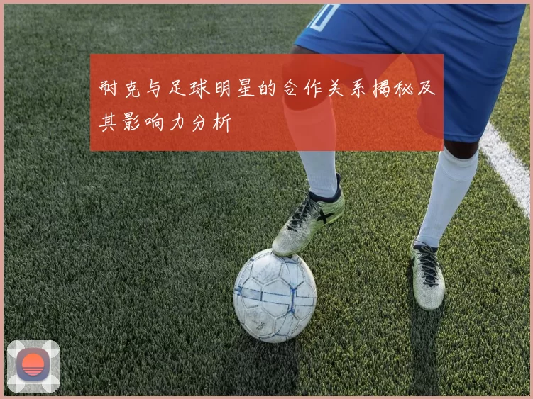 耐克与足球明星的合作关系揭秘及其影响力分析