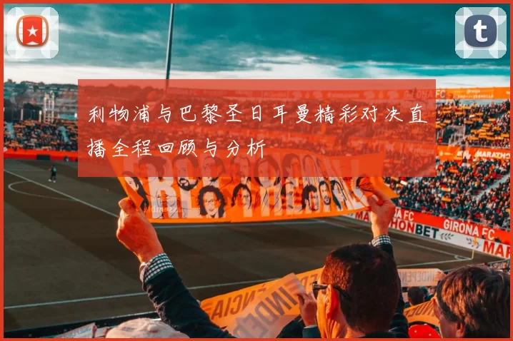 利物浦与巴黎圣日耳曼精彩对决直播全程回顾与分析