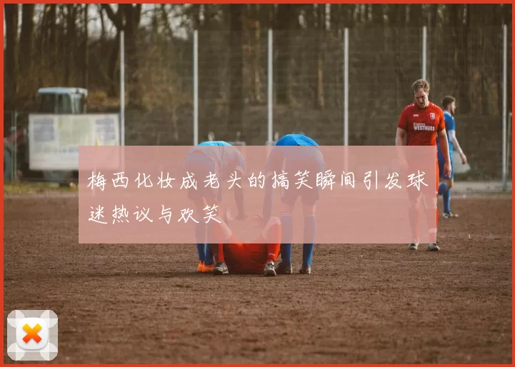 梅西化妆成老头的搞笑瞬间引发球迷热议与欢笑