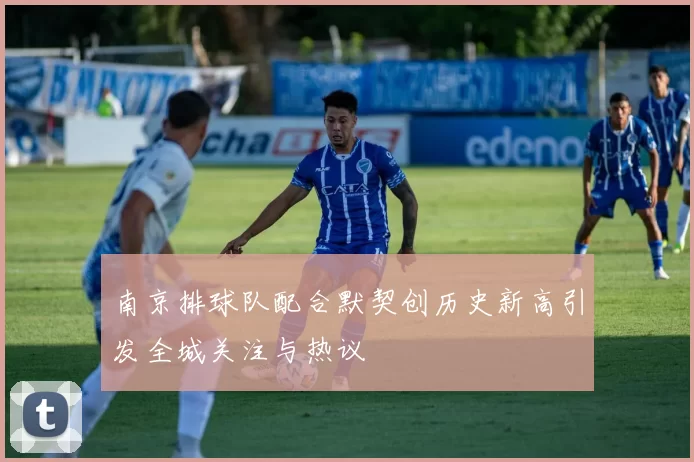 南京排球队配合默契创历史新高引发全城关注与热议