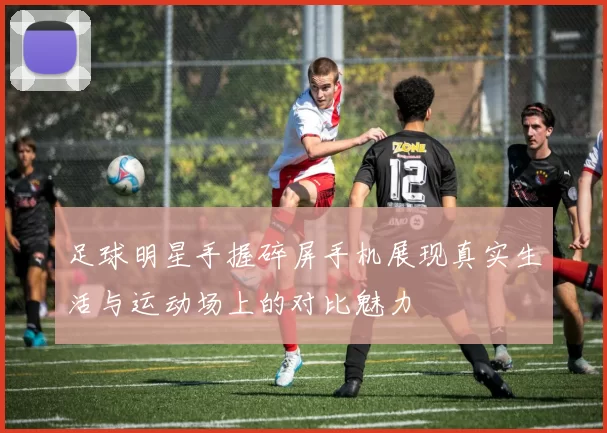 足球明星手握碎屏手机展现真实生活与运动场上的对比魅力