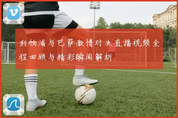 利物浦与巴萨激情对决直播视频全程回顾与精彩瞬间解析