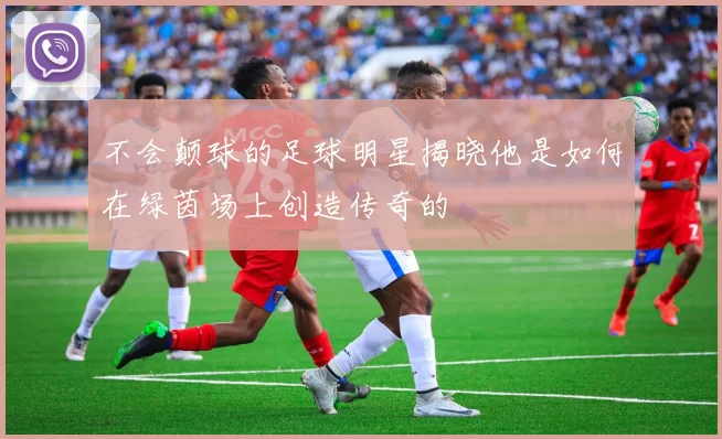 不会颠球的足球明星揭晓他是如何在绿茵场上创造传奇的