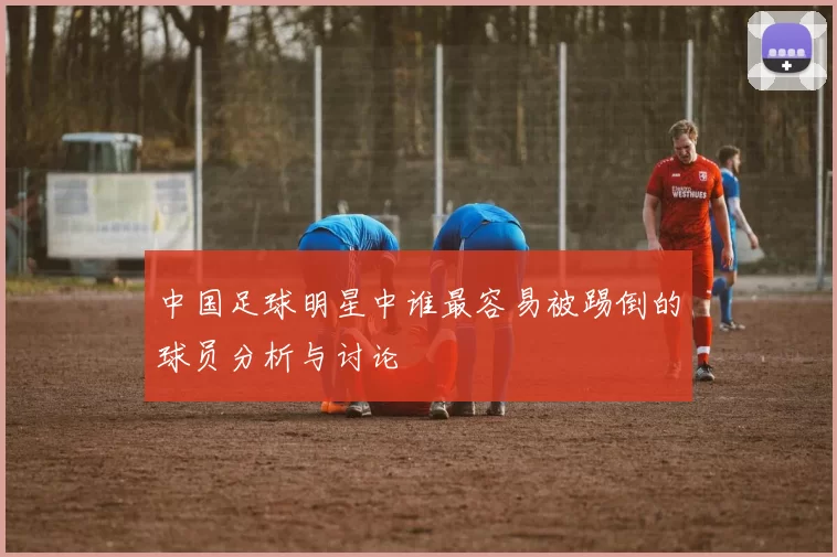中国足球明星中谁最容易被踢倒的球员分析与讨论